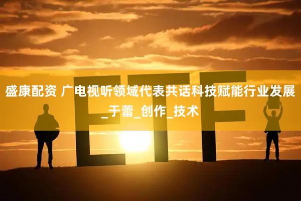 盛康配资 广电视听领域代表共话科技赋能行业发展_于蕾_创作_技术