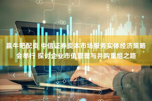 赢牛吧配资 中信证券资本市场服务实体经济策略会举行 探讨企业市值管理与并购重组之路