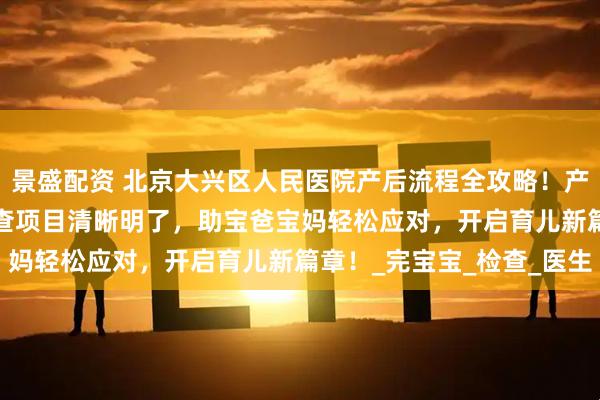 景盛配资 北京大兴区人民医院产后流程全攻略！产后手续细则、42 天复查项目清晰明了，助宝爸宝妈轻松应对，开启育儿新篇章！_完宝宝_检查_医生