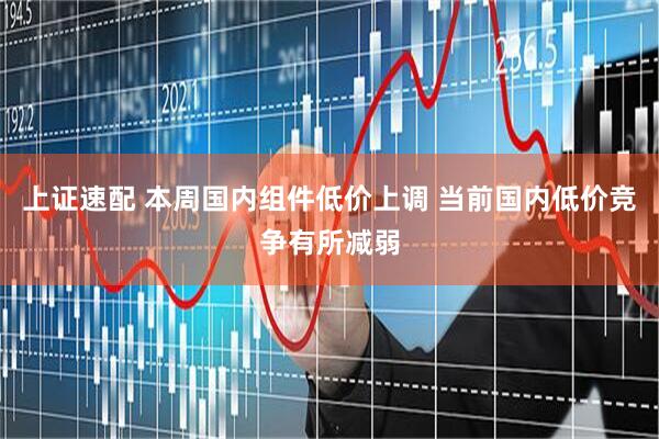 上证速配 本周国内组件低价上调 当前国内低价竞争有所减弱