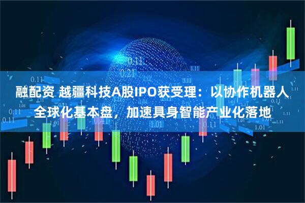融配资 越疆科技A股IPO获受理：以协作机器人全球化基本盘，加速具身智能产业化落地