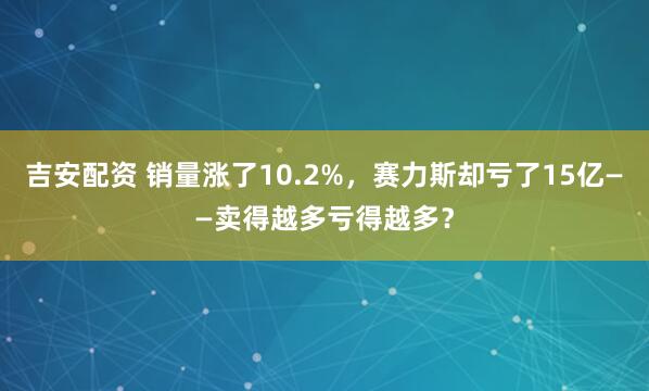 吉安配资 销量涨了10.2%，赛力斯却亏了15亿——卖得越多亏得越多？